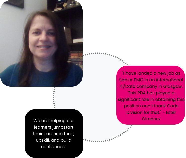 Circle of cards connected by dotted grey lines. First card is an image of a learner. Second card is a quote from the learner - I have landed a new job as Senior PMO in an international IT/Data company in Glasgow. This PDA has played a significant role in obtaining this position and I thank Code Division for that - Ester Gimenez. Third card says - We are helping our learners jumpstart their career in tech, upskill, and build confidence.